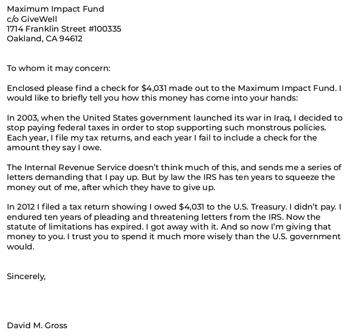 Enclosed please find a check for $4,031 made out to the Maximum Impact Fund. I would like to briefly tell you how this money has come into your hands: In 2003, when the United States government launched its war in Iraq, I decided to stop paying federal taxes in order to stop supporting such monstrous policies. Each year, I file my tax returns, and each year I fail to include a check for the amount they say I owe. The Internal Revenue Service doesn’t think much of this, and sends me a series of letters demanding that I pay up. But by law the I.R.S. has ten years to squeeze the money out of me, after which they have to give up. In 2012 I filed a tax return showing I owed $4,031 to the U.S. Treasury. I didn’t pay. I endured ten years of pleading and threatening letters from the I.R.S. Now the statute of limitations has expired. I got away with it. And so now I’m giving that money to you. I trust you to spend it much more wisely than the U.S. government would.