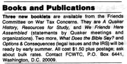 Three new booklets are available from the Friends Comminee on War Tax Concerns. They are “A Quaker History,” “Resources for Study,” and “We Friends Here Assembled” (statements by Quaker meetings and organizations). Two more, “What Does the Bible Say?” and “Options & Consequences” (legal issues and the I.R.S.) will be ready by early summer.