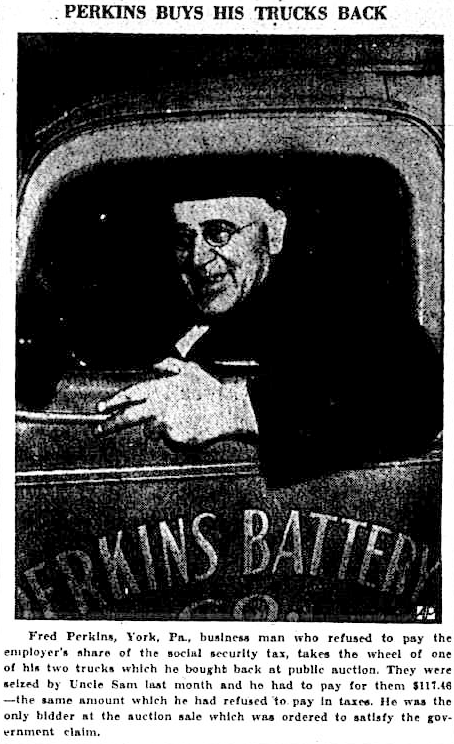 Perkins buys his trucks back. Fred Perkins, York, Pennsylvania, business man who refused to pay the employer’s share of the social security tax, takes the wheel of one of his two trucks which he bought back at public auction. They were seized by Uncle Sam last month and he had to pay for them $117.46 — the same amount which he had refused to pay in taxes. He was the only bidder at the auction sale which was ordered to satisfy the government claim.