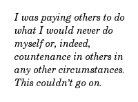 I was paying others to do what I would never do myself or, indeed, countenance in others in any other circumstances. This couldn’t go on.