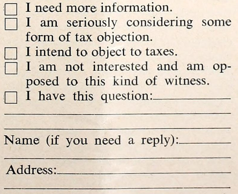 ☐ I need more information. ☐ I am seriously considering some form of tax objection. ☐ I intend to object to taxes. ☐ I am not interested and am opposed to this kind of witness. ☐ I have this question… Name (if you need a reply): Address:
