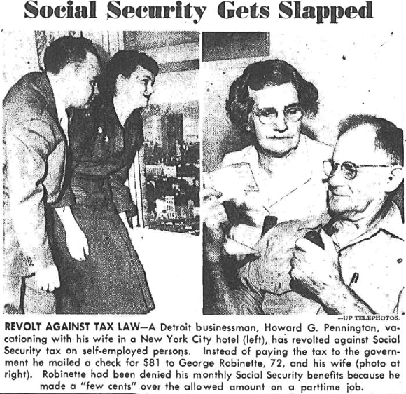 Social Security Gets Slapped. Revolt Against Tax Law. A Detroit businessman, Howard G. Pennington, vacationing with his wife in a New York City hotel (left), has revoted against Social Security tax on self-employed persons. Instead of paying the tax to the government he mailed a check for $81 to George Robinette, 72, and his wife (photo at right). Robinette had been denied his monthly Social Security benefits because he made a “few cents” over the allowed amount on a parttime job.