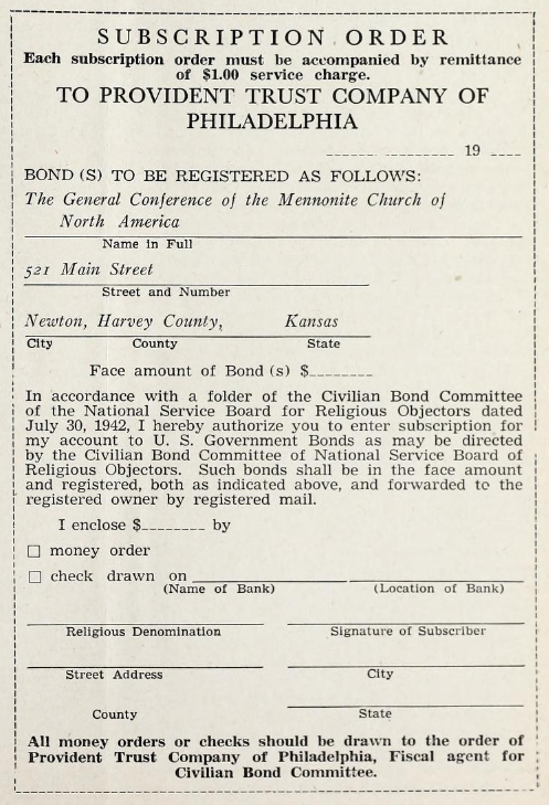 Subscription Order. Each subscription order must be accompanied by remittance of $1.00 service charge. To Provident Trust Company of Philadelphia. Date. Bond(s) to be registered as follows: The General Conference of the Mennonite Church of North America, 521 Main Street, Newton, Harvey County, Kansas. Face amount of Bond(s)? In accordance with a folder of the Civilian Bond Committee of the National Service Board for Religious Objectors dated July 30, 1942, I hereby authorize you to enter subscription for my account to U.S. Government Bonds as may be directed by the Civilian Bond Committee of National Service Board of Religious Objectors. Such bonds shall be in the face amount and registered, both as indicated above, and forwarded to the registered owner by registered mail. I enclose $⸺ by money order / check drawn on (bank). Religious denomination? Signature? Address? All money orders or checks should be drawn to the order of Provident Trust Company of Philadelphia, Fiscal agent for Civilian Bond Committee.