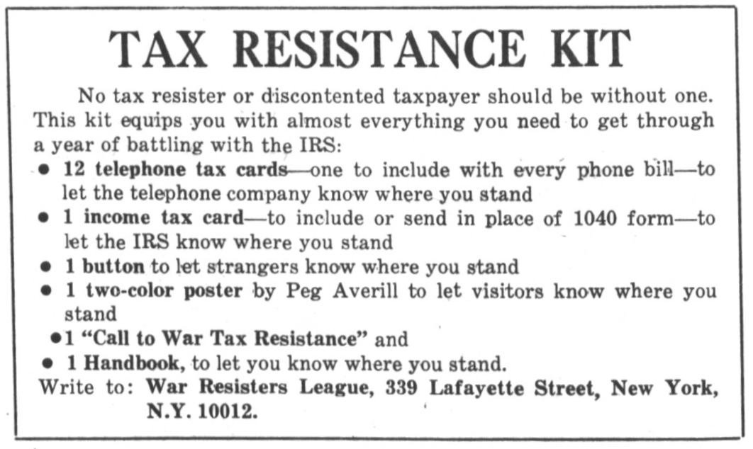 Tax Resistance Kit. No tax resister or discontented taxpayer should be without one. This kit equips you with almost everything you need to get through a year of battling with the I.R.S.: 12 telephone tax cards — one to include with every phone bill — to let the telephone company know where you stand. 1 income tax card — to include or send in place of 1040 form — to let the I.R.S. know where you stand. 1 button to let strangers know where you stand. 1 two-color poster by Peg Averill to let visitors know where you stand. 1 “Call to War Tax Resistance” and 1 Handbook, to let you know where you stand. Write to: War Resisters League, 339 Lafayette Street, New York, N.Y. 10012.