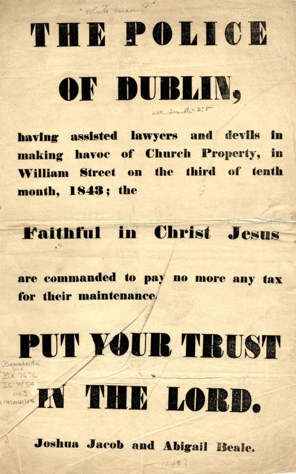 The police of Dublin, having assisted lawyers and devils in making havoc of Church Property, in William Street on the third of tenth month, 1843; the Faithful in Christ Jesus are commanded to pay no more any tax for their maintenance. Put your trust in The Lord. Joshua Jacob and Abigail Beale.