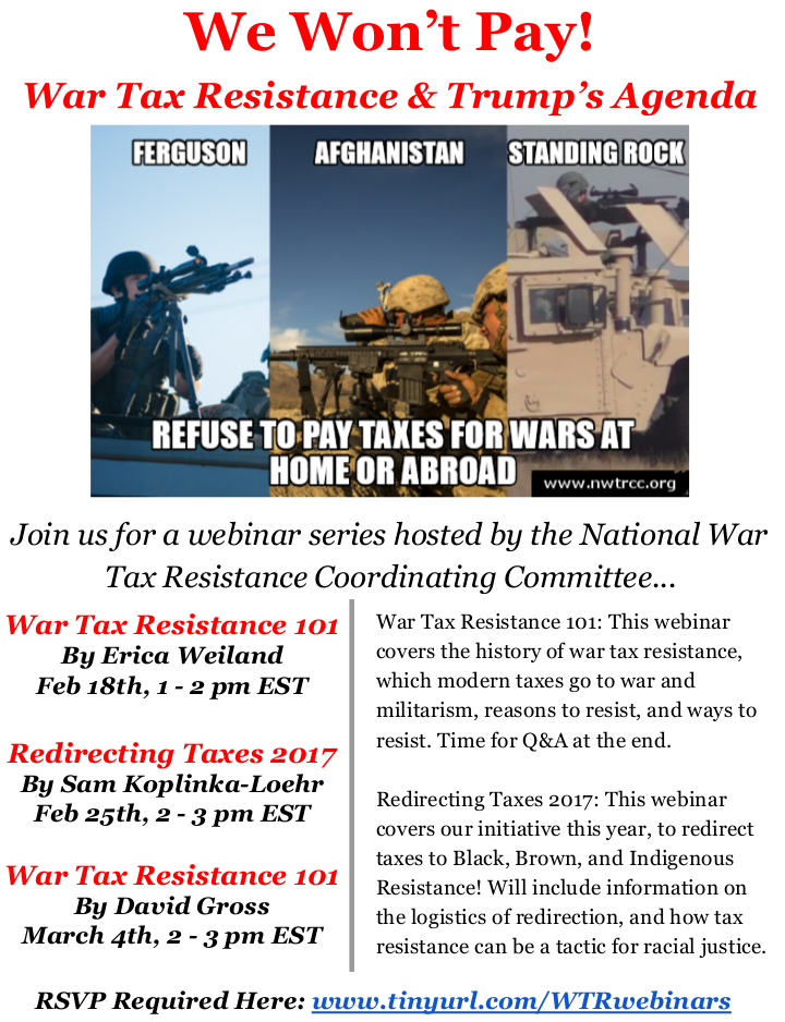 Join us for a webinar series hosted by the National War Tax Resistance Coordinating Committee on “War Tax Resistance and Trump’s Agenda.” War Tax Resistance 101 by Erica Weiland on February 18th, and by David Gross on March 4th, will cover the history of war tax resistance, which taxes pay for war and militarism, reasons to resist, and ways to resist, with questions and answers at the end. Redirecting Taxes 2017 by Sam Koplinks-Loehr will cover a new initiative to redirect taxes to black, brown, and indigenous resistance projects. Visit www.tinyurl.com/WTRwebinars to register.