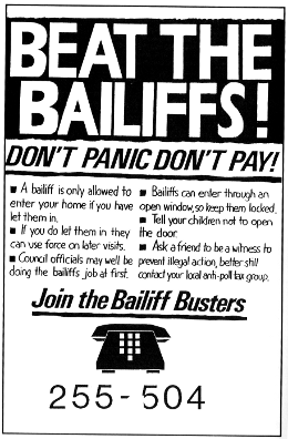 Beat the Bailiffs! Don’t Panic, Don’t Pay! A bailiff is only allowed to enter your home if you have let them in. If you do let them in they can use force on other visits. Council officials may well be doing the bailiffs’ job at first. Bailiffs can enter through an open window, so keep them locked. Tell your children not to open the door. Ask a friend to be a witness to prevent illegal action, better still contact your local anti-poll tax group.