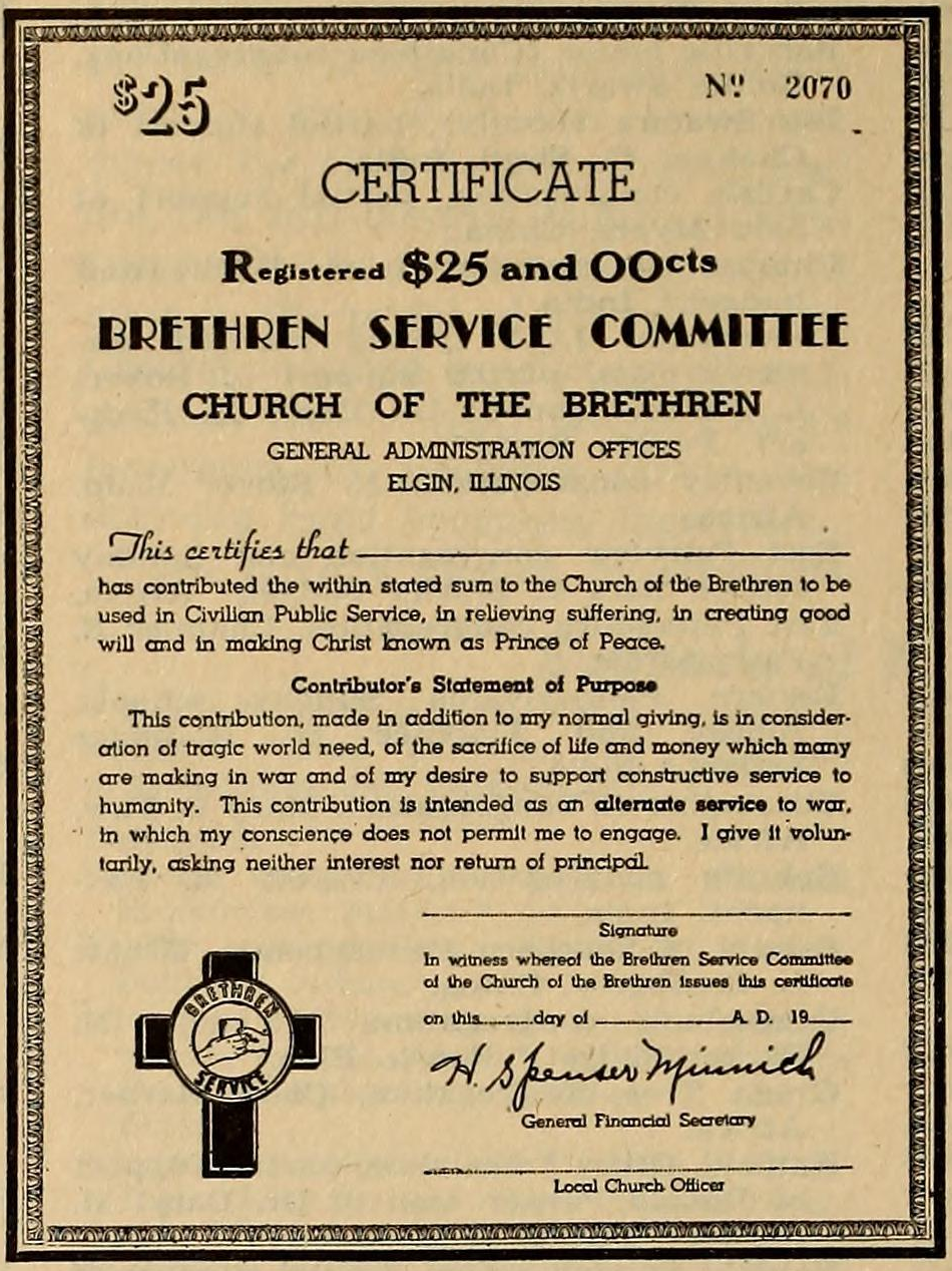 $25 Certificate. Brethren Service Commitee. Church of the Brethren. General Administration Offices, Elgin, Illinois. This certifies that [blank] has contributed the within stated sum to the Church of the Brethren to be used in Civilian Public Service, in relieving suffering, in creating good will, and in making Christ known as Prince of Peace. Contributor’s Statement of Purpose: This contribution, made in addition to my normal giving, is in consideration of tragic world need, of the sacrifice of life and money which many are making in war and of my desire to support constructive service to humanity. This contribution is intended as an alternate service to war, in which my conscience does not permit me to engage. I give it voluntarily, asking neither interest nor return of principal.