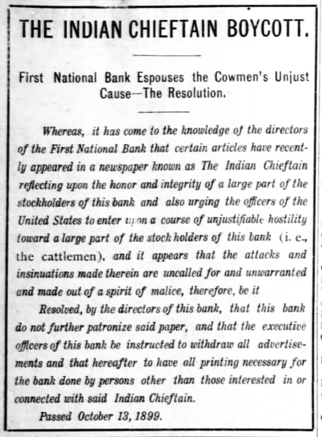 The Indian Chieftain Boycott. First National Bank Espouses the Cowmen’s Unjust Cause — The Resolution. Whereas, it has come to the knowledge of the directors of the First National Bank that certain articles have recently appeared in a newspaper known as The Indian Chieftain reflecting on the honor and integrity of a large part of the stockholders of this bank and also urging the officers of the United States to enter upon a course of unjustifiable hostility toward a large part of the stock holders of this bank [i.e., the cattlemen], and it appears that the attacks and insinuations made therein are uncalled for and unwarranted and made out of a spirit of malice, therefore be it resolved, by the directors of this bank, that this bank do not further patronize said paper, and that the executive officers of this bank be instructed to withdraw all advertisements and that hereafter to have all printing necessary for the bank done by persons other than those interested in or connected with said Indian Chieftain. Passed October 13, 1899