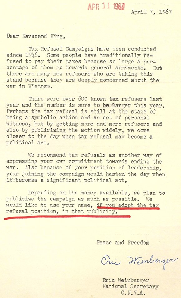 Dear Reverend King, ¶ Tax Refusal Campaigns have been conducted since 1948. Some people have traditionally refused to pay their taxes because so large a percentage of them go towards general armaments. But there are many new refusers who are taking this stand because they are deeply concerned about the war in Vietnam. ¶ There were over 600 known tax refusers last year and the number is sure to be larger this year. Perhaps the tax refusal is still at the stage of being a symbolic action and an act of personal witness, but by getting more and more refusers and also by publicizing the action widely, we come closer to the day when tax refusal may become a political act. ¶ We recommend tax refusals as another way of expressing your own commitment towards ending the war. Also because of your position of leadership, your joining the campaign would hasten the day when it becomes a significant political act. ¶ Depending on the money available, we plan to publicize the campaign as much as possible. We would like to use your name, if you adopt the tax refusal position, in that publicity. ¶ Peace and Freedom, Eric Weinberger, National Secretary, C.N.V.A.
