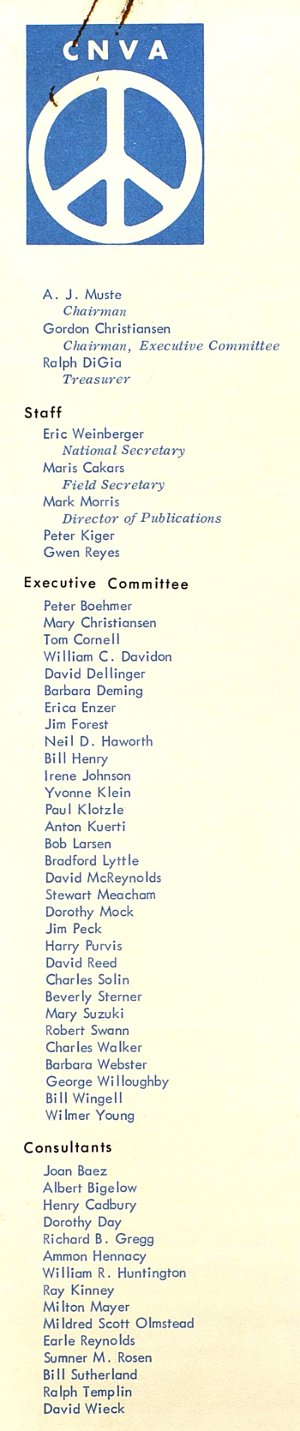 A.J. Muste (Chairman), Gordon Christiansen (Chairman, Executive Committee), Ralph DiGia (Treasurer). Staff: Eric Weinberger (National Secretary), Maris Cakars (Field Secretary), Mark Morris (Director of Publication), Peter Kiger, Gwen Reyes. Executive Committee: Peter Boehmer, Mary Cristiansen, Tom Cornell, William C. Davidon, David Dellinger, Barbara Deming, Erica Enzer, Jim Forest, Neil D. Haworth, Bill Henry, Irene Johnson, Yvonne Klein, Paul Klotzle, Anton Kuerti, Bob Larsen, Bradford Lyttle, David McReynolds, Stewart Meacham, Dorothy Mock, Jim Peck, Harry Purvis, David Reed, Charles Solin, Beverly Sterner, Mary Suzuki, Robert Swann, Charles Walker, Barbara Webster, George Willoughby, Bill Wingell, Wilmer Young. Consultants: Joan Baez, Albert Bigelow, Henry Cadbury, Dorothy Day, Richard B. Gregg, Ammon Hennacy, William R. Huntington, Ray Kinney, Milton Mayer, Mildred Scott Olmstead, Earle Reynolds, Sumner M. Rosen, Bill Sutherland, Ralph Templin, David Wieck