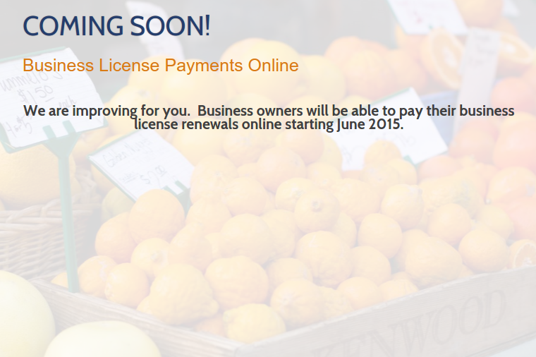 Coming Soon! Business License Payments Online. We are improving for you. Business owners will be able to pay their business license renewals online starting June 2015.