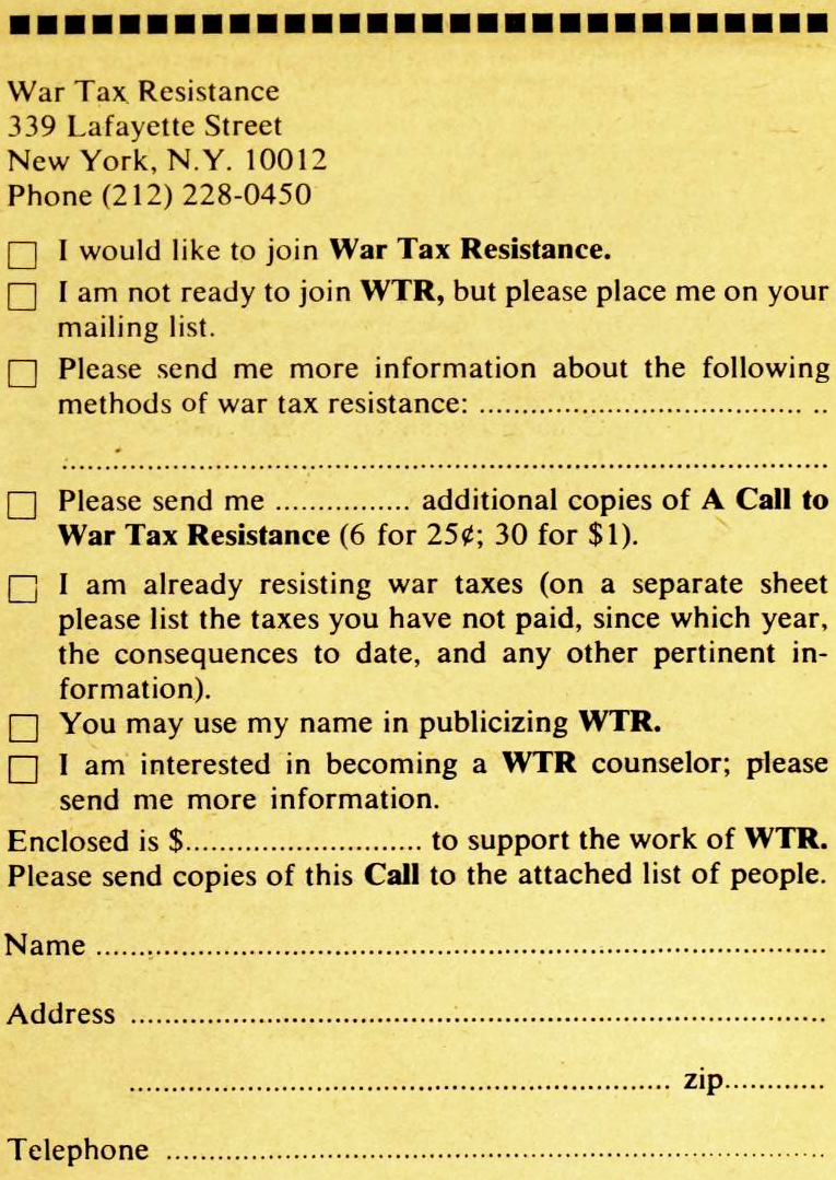 War Tax Resistance, 339 Lafayette Street, New York, N.Y. 10012, Phone (212) 228-0450. ☐ I would like to join War Tax Resistance. ☐ I am not ready to join W.T.R., but please place me on your mailing list. ☐ Please send me more information about the following methods of war tax resistance: (blank) ☐ Pleas send me (blank) additional copies of A Call to War Tax Resistance (6 for 25¢; 30 for $1). ☐ I am already resisting war taxes (on a separate sheet please list the taxes you have not paid, since which year, the consequences to date, and any other pertinent information). ☐ You may use my name in publicizing W.T.R. ☐ I am interested in becoming a W.T.R. counselor; please send me more information. Enclosed is $(blank) to support the work of W.T.R. Please send copies of this Call to the attached list of people. Name (blank), Address (blank), Telephone (blank)