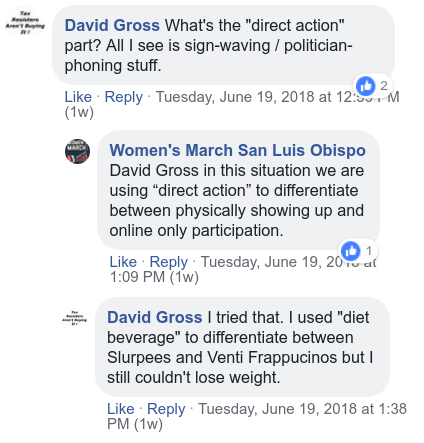 David Gross: “What’s the ‘direct action’ part? All I see is sign-waving / politician-phoning stuff.” Women’s March San Luis Obispo: “…in this situation we are using ‘direct action’ to differentiate between physically showing up and online-only participation.” David Gross: “I tried that. I used ‘diet beverage’ to differentiate between Slurpees and Ventti Frappucinos but I still couldn’t lose weight.”