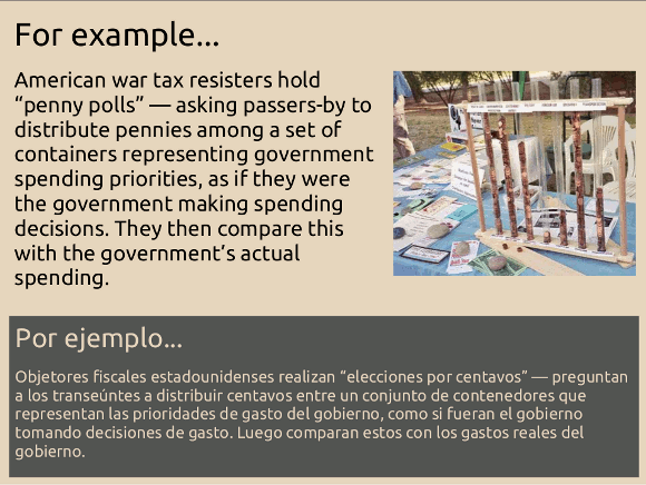 For example, American war tax resisters hold “penny polls” asking passers-by to distribute pennies among a set of containers representing government spending priorities, as if they were the government making spending decisions. They then contrast this with the government’s actual spending.