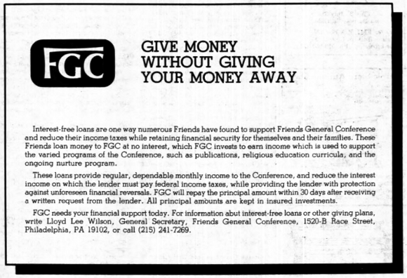 Give money without giving your money away: Interest-free loans are one way numerous Friends have found to support Friends General Conference and reduce their income taxes while retaining financial security for themselves and their families. These Friends loan money to F.G.C. at no interest, which F.G.C. invests to earn income which is used to support the varied programs of the Conference, such as publications, religious education curricula, and the ongoing nurture program. These loans provide regular dependable monthly income to the Conference, and reduce the interest income on which the lender must pay federal income taxes, while providing the lender with protection against unforeseen financial reversals. F.G.C. will repay the principal amount within 30 days after receiving a written request from the lender. All principal amounts are kept in insured investments.