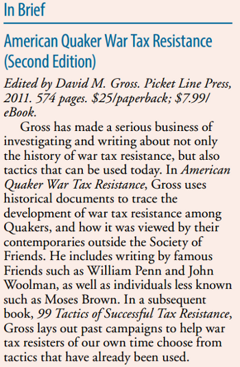 American Quaker War Tax Resistance (Second Edition) [Edited by David M. Gross. Picket Line Press, 2011. 574 pages. $25/paperback; $7.99/eBook] Gross has made a serious business of investigating and writing about not only the history of war tax resistance, but also tactics that can be used today. In American Quaker War Tax Resistance, Gross uses historical documents to trace the development of war tax resistance among Quakers, and how it was viewed by their contemporaries outside the Society of Friends. He includes writing by famous Friends such as William Penn and John Woolman, as well as individuals less known such as Moses Brown. In a subsequent book, 99 Tactics of Successful Tax Resistance, Gross lays out past campaigns to help war tax resisters of our own time choose from tactics that have already been used.