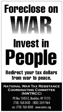 Ad copy: Foreclose on War, Invest in People: Redirect your tax dollars from war to peace. National War Tax Resistance Coordinating Committee (NWTRCC), P.O. Box 150553, Brooklyn, NY 11215. (718)768‒3420 (800)269‒7464. Fax: (718)768‒4388. www.nwtrcc.org