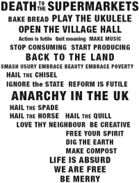 Death to the Supermarkets; Bake bread; Play the ukulele; Open the village hall; Action is futile, Quit moaning; Make music; Stop consuming, Start Producing; Back to the land; Smash usury, embrace beauty, embrace poverty; Hail the chisel; Ignore the State, reform is futile; Anarchy in the UK; Hail the spade, hail the horse, hail the quill; Love thy neighbor, be creative, free your spirit, dig the earth, make compost; Life is absurd, we are free, be merry
