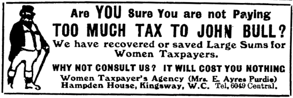 Are you sure you are not paying too much tax to John Bull? We have recovered or saved large sums for women taxpayers. Why not consult us? It will cost you nothing. Women Taxpayer’s Agency (Mrs. E. Ayres Purdie), Hampden House, Kingsway, W.C. Tel 6049 Central.