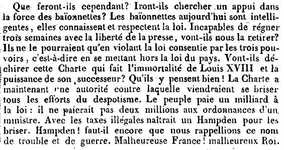 Que feront-ils cependant? Iront-ils chercher un appui dans la force des baïonnettes? Les baïonnettes aujourd’hui sont intelligentes, elles connaissent et respectent la loi. Incapables de régner trois semains avec la liberté de la presse, vont-ils nous la retirer? Ils ne le pourraient qu’en violant la loi consentie par les trois pouvoirs, c’est-à-dire en se mettant hors la loi du pays. Vont-ils déchirer cette Charte qui fait l’immortalité de Louis XVIII et la puissance de son successeur? Qu’ils y pensent bien! La Charte a maintenant une autorité contre laquelle viendraient se briser tous les efforts du despotisme. Le peuple paie un milliard à la loi: il ne paierait pas deux millions aux ordonnances d’un ministre. Avec les taxes illégales naîtrait un Hampden pour les briser. Hampden! faut-il encore que nous rappellions ce nom de trouble et de guerre. Malheureuse France! malheureux Roi.