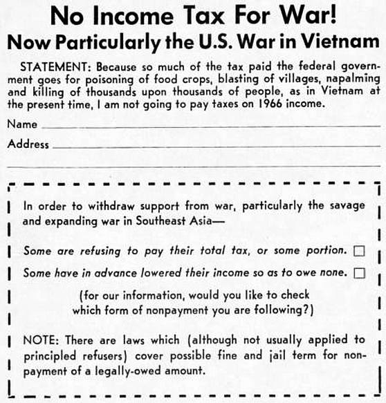 No Income Tax For War! Now Particularly the U.S. War in Vietnam. Statement: Because so much of the tax paid the federal government goes for poisoning of food crops, blasting of villages, napalming and killing of thousands upon thousands of people, as in Vietnam at the present time, I am not going to pay taxes on 1966 income. Name ___. Address ___. [In order to withdraw support from war, particularly the savage and expanding war in Southeast Asia– Some are refusing to pay their total tax, or some portion. ☐ Some have in advance lowered their income so as to owe none. ☐ (for our information, would you like to check which form of nonpayment you are following?) NOTE: There are laws which (although not usually applied to principled refusers) cover possible fine and jail term for non-payment of a legally-owed amount.]