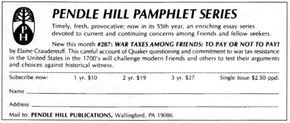 Pendle Hill Pamphlet Series: Timely, fresh, provocative: now in its 55th year, an enriching essay series devoted to current and continuing concerns among Friends and fellow seekers. New this month #287: War Taxes Among Friends: To Pay or Not To Pay? by Elaine Craudereuff. This careful account of Quaker questioning and commitment to war tax resistance in the United States in the 1700s will challenge modern Friends and others to test their arguments and choices against historical witness.
