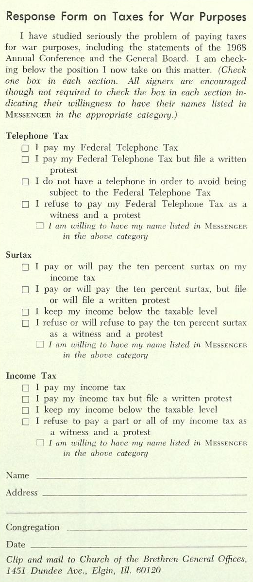 Response Form on Taxes for War Purposes. I have studied seriously the problem of paying taxes for war purposes, including the statements of the 1968 Annual Conference and the General Board. I am checking below the position I now take on this matter. (Check one box in each section. All signers are encouraged though not required to check the box in each section indicating their willingness to have their names listed in Messenger in the appropriate category.) Telephone Tax: ☐ I pay my Federal Telephone Tax, ☐  I pay my Federal Telephone Tax but file a written protest, ☐  I do not have a telephone in order to avoid being subject to the Federal Telephone Tax, ☐  I refuse to pay my Federal Telephone Tax as a witness and a protest, ☐  I am willing to have my name listed in Messenger in the above category. Surtax: ☐  I pay or will pay the ten percent surtax on my income tax, ☐  I pay or will pay the ten percent surtax, but file or will file a written protest, ☐  I keep my income below the taxable level, ☐  I refuse or will refuse to pay the ten percent surtax as a witness and a protest, ☐  I am willing to have my name listed in Messenger in the above category. Income Tax: ☐  I pay my income tax, ☐  I pay my income tax but file a written protest, ☐  I keep my income below the taxable level, □  I refuse to pay a part or all of my income tax as a witness and a protest, □  I am willing to have my name lifted in Messenger in the above category. Name. Address. Congregation. Date. Clip and mail to Church of the Brethren General Offices, 1451 Dundee Avenue, Elgin, Illinois, 60120