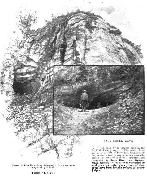 Tribune Cave and Salt Creek Cave: Salt Creek cave is the largest cave in the St. Clair County region. The main chamber, after a depth of forty feet, branches off into several minor passages, which also subdivide into smaller cavities. Tribune Cave overlooks the Osage River near Osceola. Until recently its mouth was concealed by wild grape, and other vines. Both of these caves have been favorite refuges of county judges. (Drawn by Harry Fenn, from photographs. Half-tone plate engraved by S. Davis)