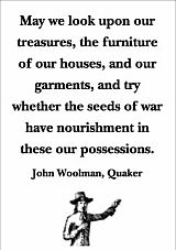 “May we look upon our treasures, the furniture of our houses, and our garments, and try whether the seeds of war have nourishment in these our possessions.” — John Woolman, Quaker