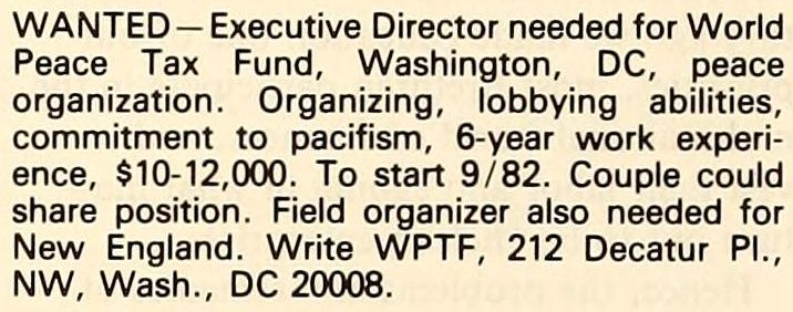 Wanted — Executive Director needed for World Peace Tax Fund, Washington, D.C., peace organization. Organizing, lobbying abilities, commitment to pacifism, 6-year work experience, $10–12,000. To start 9/82. Couple could share position. Field organizer also needed for New England. Write W.P.T.F., 212 Decatur Place, N.W., Washington, D.C. 20008.