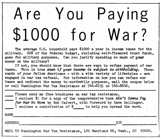 Are You Paying $1000 for War? The average U.S. household pays $1000 a year in income taxes for the military. 60% of the federal budget, excluding self-financed trust funds, goes for military purposes. Can you justify spending so much of your money on the military? If not, you should know that there are ways to refuse payment of war taxes. This is true even if your income is subject to withholding. Thousands of your fellow Americans — with a wide variety of lifestyles — are engaged in war tax refusal. For information on how you can refuse war taxes and redirect the money to worthwhile purposes, mail the coupon below or call Washington War Tax Resistance at 546‒6231 or 546‒8646. (Please send me free brochures on war tax resistance; I enclose $1 for a copy of the comprehensive book “Ain’t Gonna Pay for War No More” by Bob Calvert, with Foreword by Dave Dellinger; I enclose a contribution of $__ to help you spread the word.) Mail to: Washington War Tax Resistance, 120 Maryland North-East, Washington, D.C. 20002