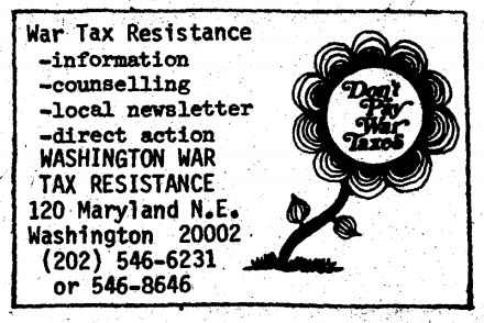 War Tax Resistance: information, counseling, local newsletter, direct action. Washington War Tax Resistance, 120 Maryland North-East, Washington, 20002, (202) 546‒6231 or 546‒8646.