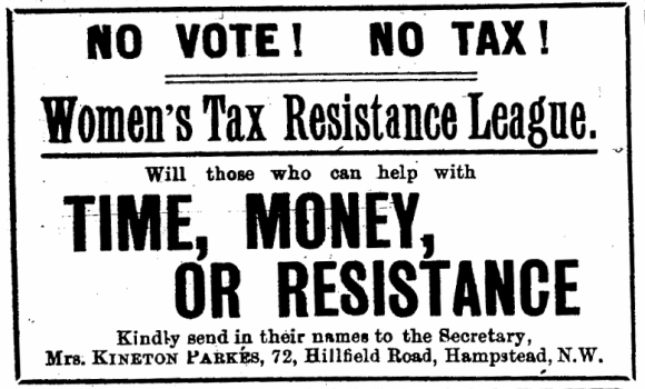 No Vote! No Tax! Women’s Tax Resistance League. Will those who can help with time, money, or resistance, kindly send in their names to the Secretary, Mrs. Kineton Parkes.