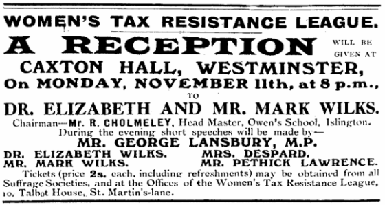 Women’s Tax Resistance League. A reception will be given at Caxton Hall, Westminster, on Monday, November 11th, at 8 p.m., to Dr. Elizabeth and Mr. Mark Wilks. Chairman - Mr. R. Cholmeley, Head Master, Owen’s School, Islington. During the evening short speeches will be made by - Mr. George Lansbury, M.P., Dr. Elizabeth Wilks, Mrs. Despard, Mr. Mark Wilks, Mr. Pethick Lawrence. Tickets (price 2s. each, including refreshments) may be obtained from all Suffrage Societies, and at the Offices of the Women’s Tax Resistance League, 10, Talbot House, St. Martin’s-lane.