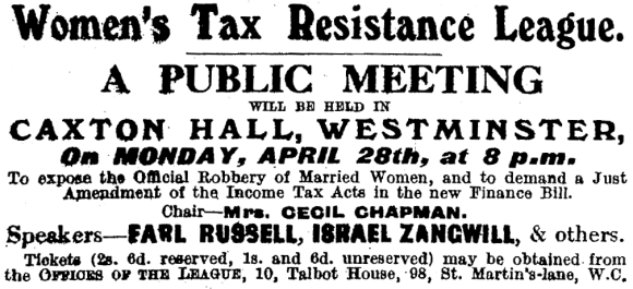 Women’s Tax Resistance League: A Public Meeting will be held in Caxton Hall, Westminster, on Monday, April 28th, at 8 p.m., to expose the official robbery of married women, and to demand a just amendment of the Income Tax Acts in the new Finance Bill. Chair: Mrs. Cecil Chapman. Speakers: Earl Russell, Israel Zangwill, & others. Tickets (2 shillings, 6 pence reserved, 1 shilling and 6 pence unreserved) may be obtained from the offices of the League, 10, Talbot House, 98, Saint Martin’s-lane, W.C.