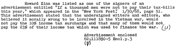 Howard Zinn was listed as one of the signers of an advertisement entitled "If a thousand men were not to pay their tax-bills this year," which appeared in the "New York Post," 1/30/68, page 51. This advertisement stated that the undersigned writers and editors, who believed it morally wrong to be involved in the Vietnam war, would not pay the 10% income tax surcharge and that many of them would not pay the 23% of their income tax which was used to finance the war.